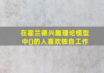 在霍兰德兴趣理论模型中()的人喜欢独自工作