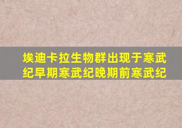 埃迪卡拉生物群出现于寒武纪早期寒武纪晚期前寒武纪