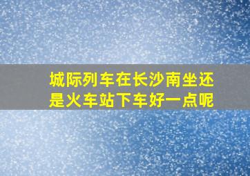 城际列车在长沙南坐还是火车站下车好一点呢