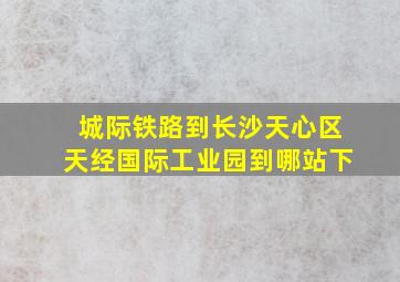 城际铁路到长沙天心区天经国际工业园到哪站下