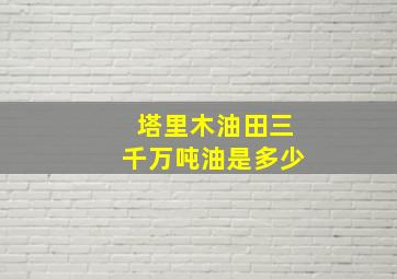 塔里木油田三千万吨油是多少