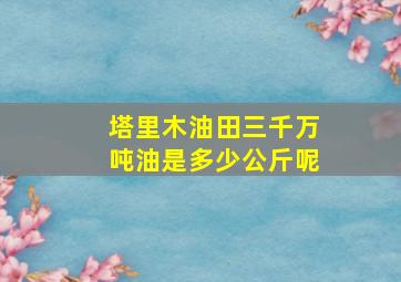 塔里木油田三千万吨油是多少公斤呢