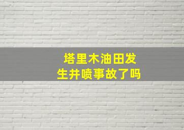 塔里木油田发生井喷事故了吗