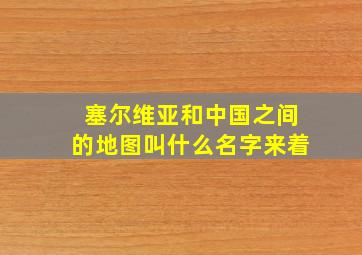 塞尔维亚和中国之间的地图叫什么名字来着