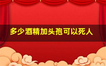 多少酒精加头孢可以死人