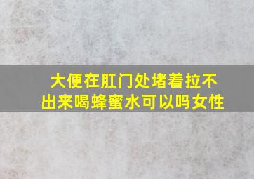 大便在肛门处堵着拉不出来喝蜂蜜水可以吗女性