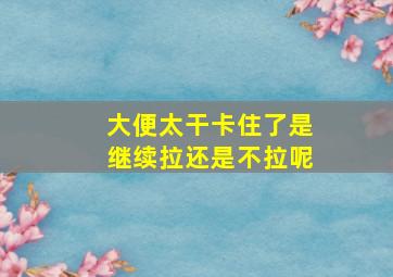 大便太干卡住了是继续拉还是不拉呢