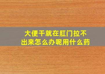 大便干就在肛门拉不出来怎么办呢用什么药