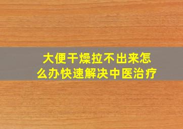 大便干燥拉不出来怎么办快速解决中医治疗