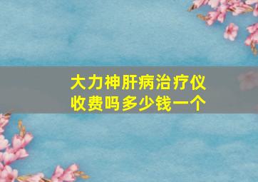 大力神肝病治疗仪收费吗多少钱一个