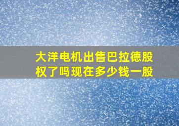 大洋电机出售巴拉德股权了吗现在多少钱一股