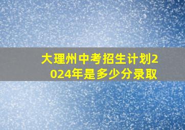 大理州中考招生计划2024年是多少分录取