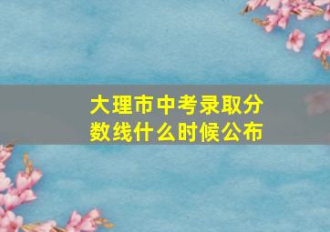 大理市中考录取分数线什么时候公布