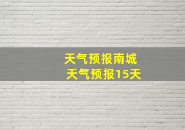 天气预报南城天气预报15天