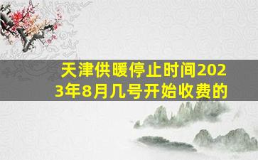 天津供暖停止时间2023年8月几号开始收费的