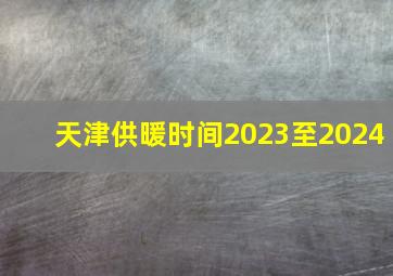 天津供暖时间2023至2024