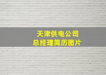 天津供电公司总经理简历图片