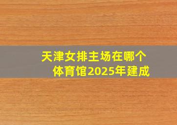 天津女排主场在哪个体育馆2025年建成