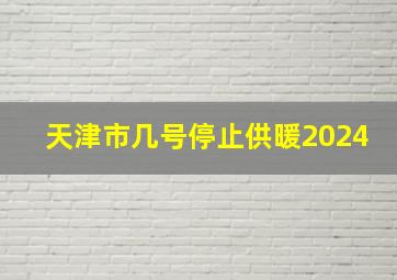 天津市几号停止供暖2024