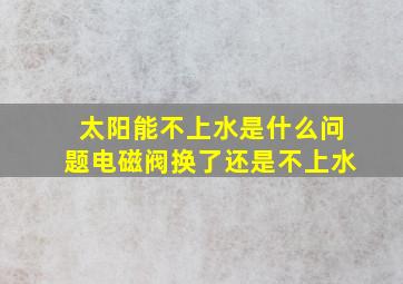 太阳能不上水是什么问题电磁阀换了还是不上水