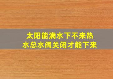 太阳能满水下不来热水总水阀关闭才能下来