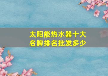 太阳能热水器十大名牌排名批发多少