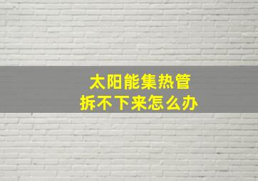 太阳能集热管拆不下来怎么办