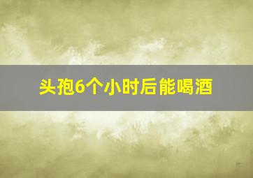 头孢6个小时后能喝酒