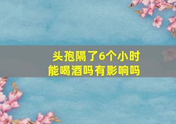 头孢隔了6个小时能喝酒吗有影响吗