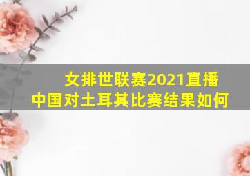 女排世联赛2021直播中国对土耳其比赛结果如何