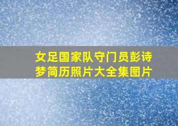 女足国家队守门员彭诗梦简历照片大全集图片