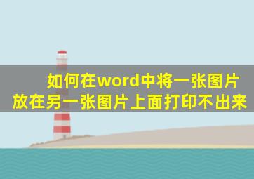 如何在word中将一张图片放在另一张图片上面打印不出来