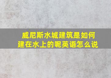 威尼斯水城建筑是如何建在水上的呢英语怎么说