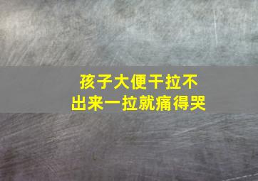 孩子大便干拉不出来一拉就痛得哭