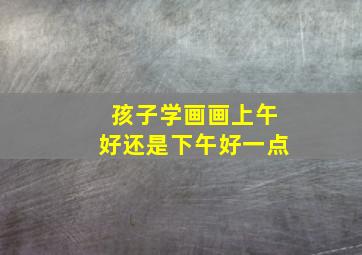 孩子学画画上午好还是下午好一点