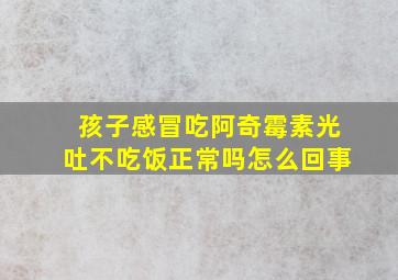 孩子感冒吃阿奇霉素光吐不吃饭正常吗怎么回事