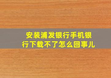 安装浦发银行手机银行下载不了怎么回事儿