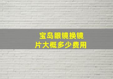 宝岛眼镜换镜片大概多少费用