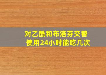 对乙酰和布洛芬交替使用24小时能吃几次