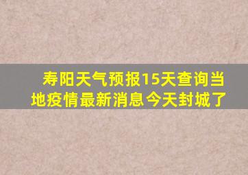 寿阳天气预报15天查询当地疫情最新消息今天封城了