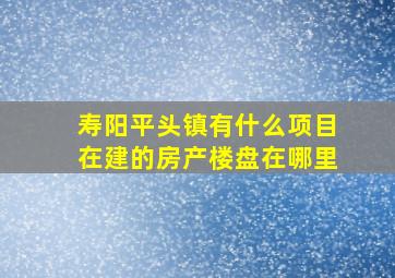 寿阳平头镇有什么项目在建的房产楼盘在哪里