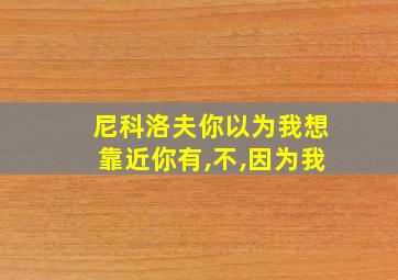 尼科洛夫你以为我想靠近你有,不,因为我