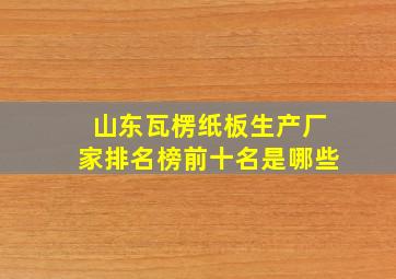 山东瓦楞纸板生产厂家排名榜前十名是哪些