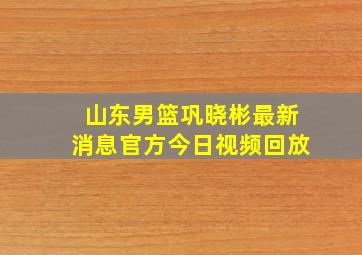 山东男篮巩晓彬最新消息官方今日视频回放