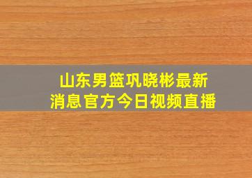 山东男篮巩晓彬最新消息官方今日视频直播