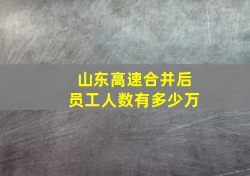 山东高速合并后员工人数有多少万