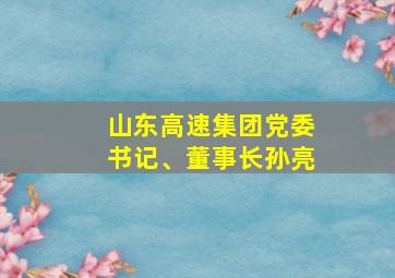 山东高速集团党委书记、董事长孙亮