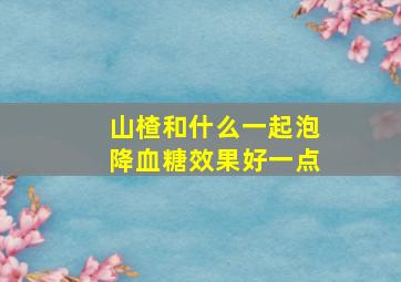 山楂和什么一起泡降血糖效果好一点