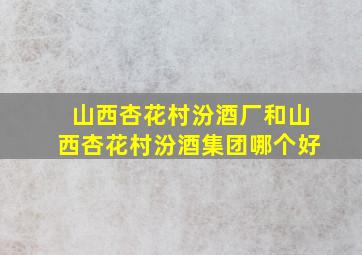 山西杏花村汾酒厂和山西杏花村汾酒集团哪个好