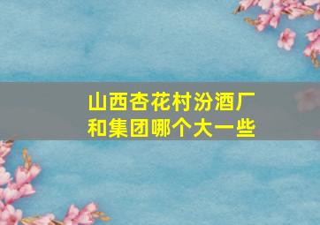 山西杏花村汾酒厂和集团哪个大一些